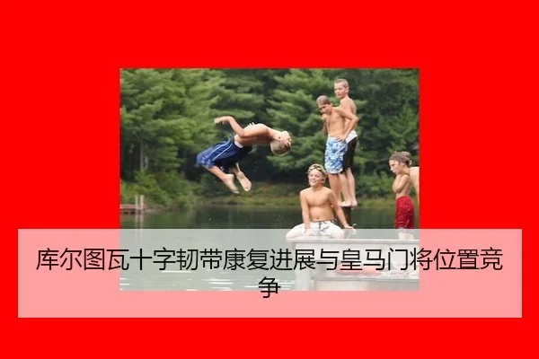 库尔图瓦十字韧带康复进展与皇马门将位置竞争