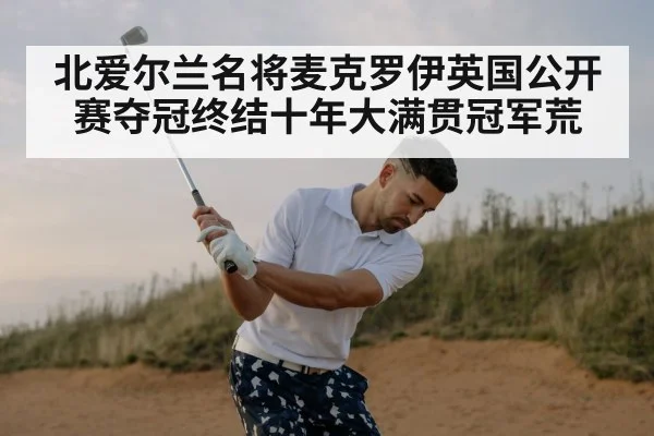 北爱尔兰名将麦克罗伊英国公开赛夺冠终结十年大满贯冠军荒