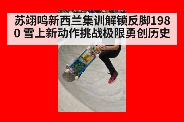 苏翊鸣新西兰集训解锁反脚1980 雪上新动作挑战极限勇创历史